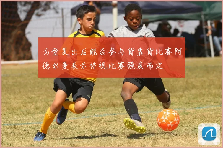 戈登复出后能否参与背靠背比赛阿德尔曼表示将视比赛强度而定