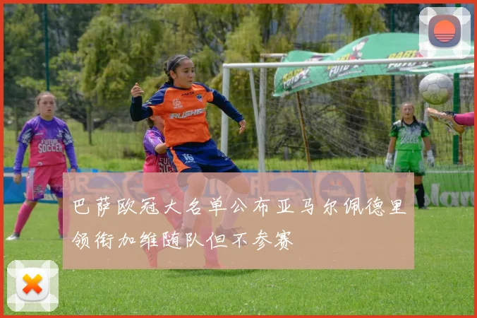 巴萨欧冠大名单公布亚马尔佩德里领衔加维随队但不参赛