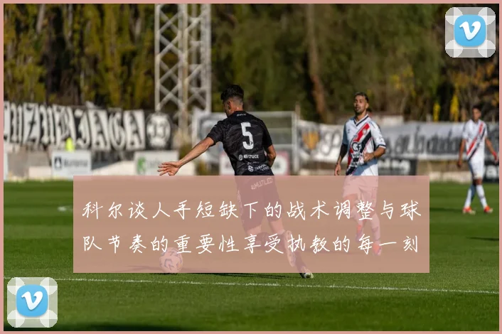 科尔谈人手短缺下的战术调整与球队节奏的重要性享受执教的每一刻