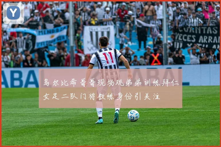 乌尔比希哥哥现场观弟弟训练拜仁女足二队门将教练身份引关注