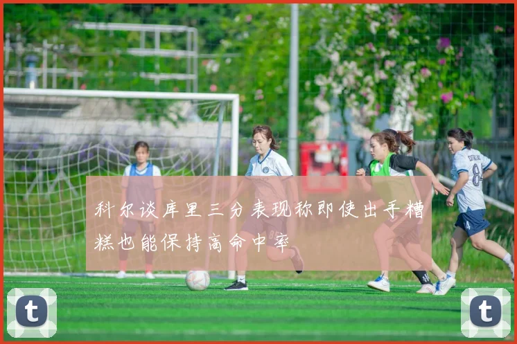 科尔谈库里三分表现称即使出手糟糕也能保持高命中率