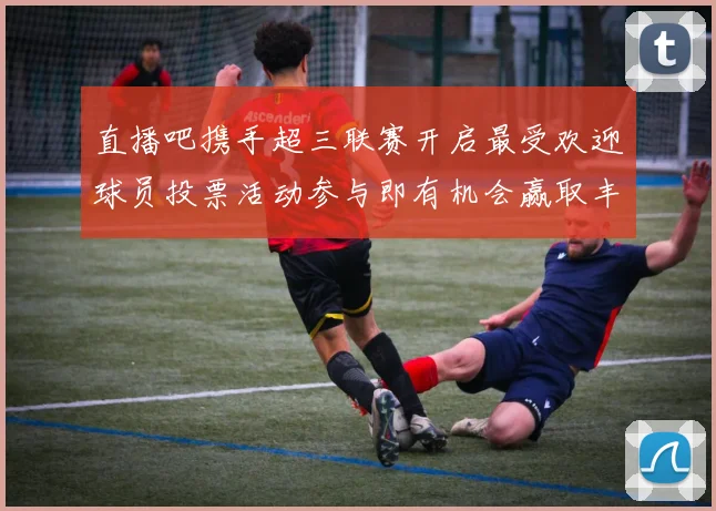 直播吧携手超三联赛开启最受欢迎球员投票活动参与即有机会赢取丰厚奖品