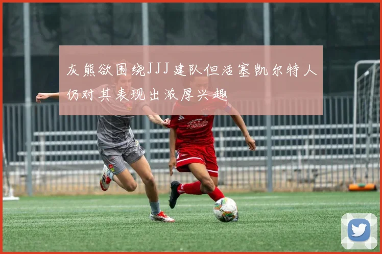 灰熊欲围绕JJJ建队但活塞凯尔特人仍对其表现出浓厚兴趣