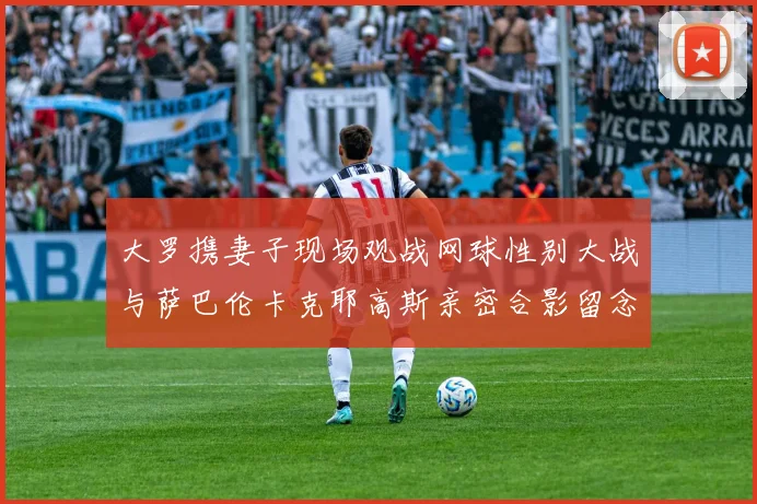 大罗携妻子现场观战网球性别大战与萨巴伦卡克耶高斯亲密合影留念