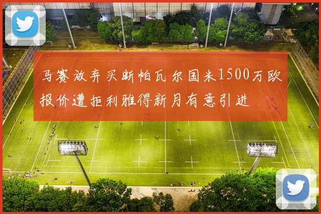 马赛放弃买断帕瓦尔国米1500万欧报价遭拒利雅得新月有意引进