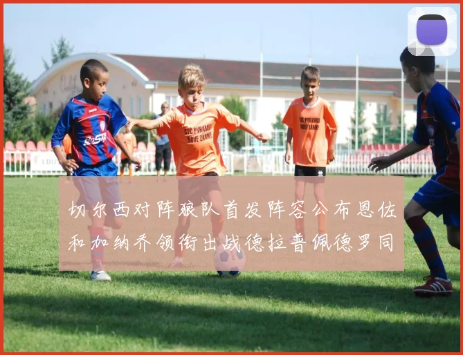 切尔西对阵狼队首发阵容公布恩佐和加纳乔领衔出战德拉普佩德罗同场竞技