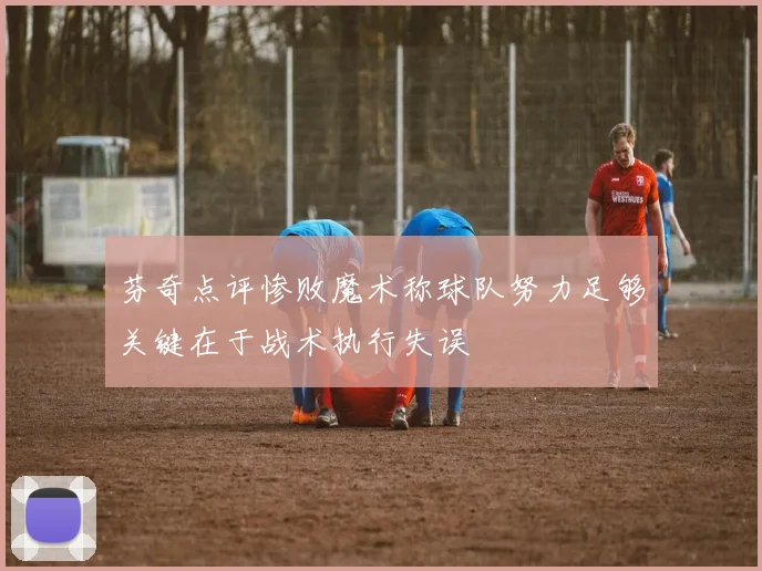 芬奇点评惨败魔术称球队努力足够关键在于战术执行失误