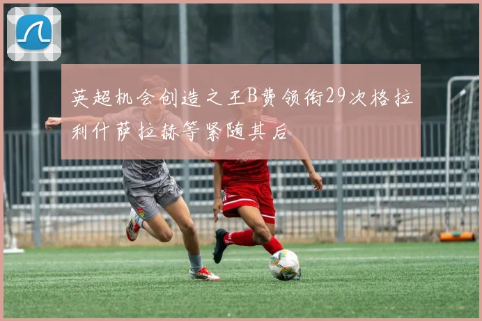 英超机会创造之王B费领衔29次格拉利什萨拉赫等紧随其后