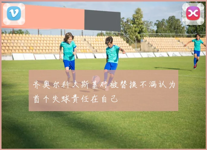 齐奥尔科夫斯基对被替换不满认为首个失球责任在自己