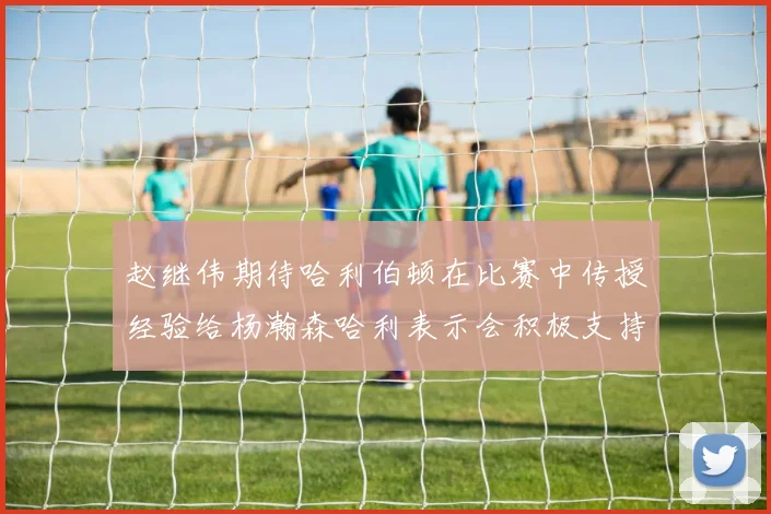 赵继伟期待哈利伯顿在比赛中传授经验给杨瀚森哈利表示会积极支持