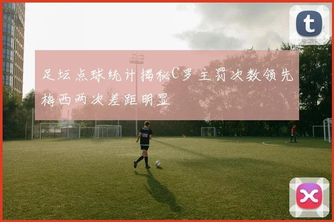 足坛点球统计揭秘C罗主罚次数领先梅西两次差距明显