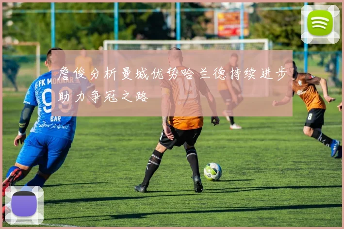 詹俊分析曼城优势哈兰德持续进步助力争冠之路