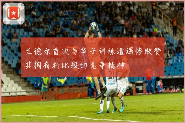 兰德尔首次与华子训练遭遇惨败赞其拥有科比般的竞争精神