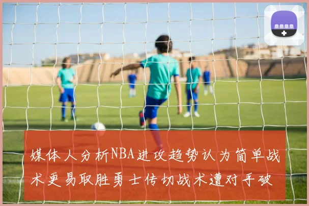 媒体人分析NBA进攻趋势认为简单战术更易取胜勇士传切战术遭对手破解