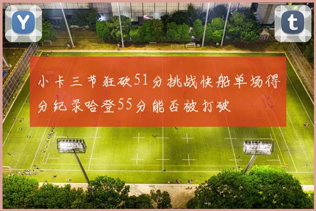 小卡三节狂砍51分挑战快船单场得分纪录哈登55分能否被打破