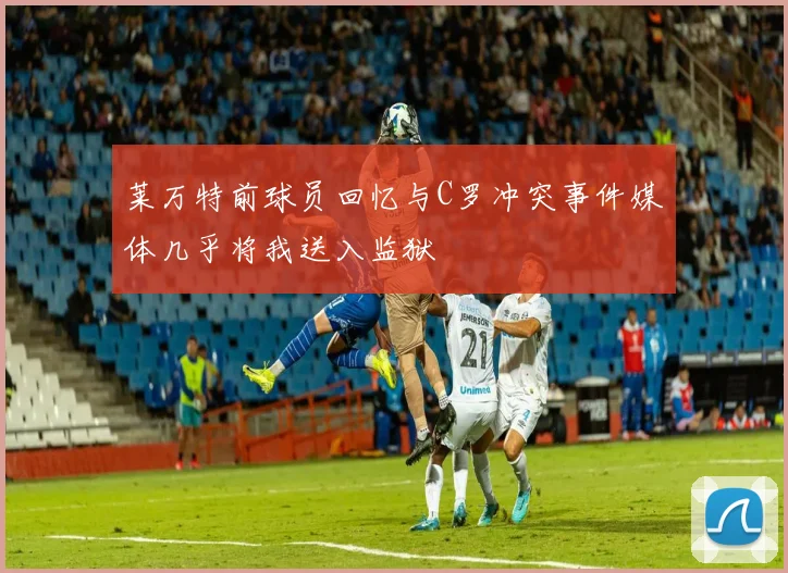 莱万特前球员回忆与C罗冲突事件媒体几乎将我送入监狱