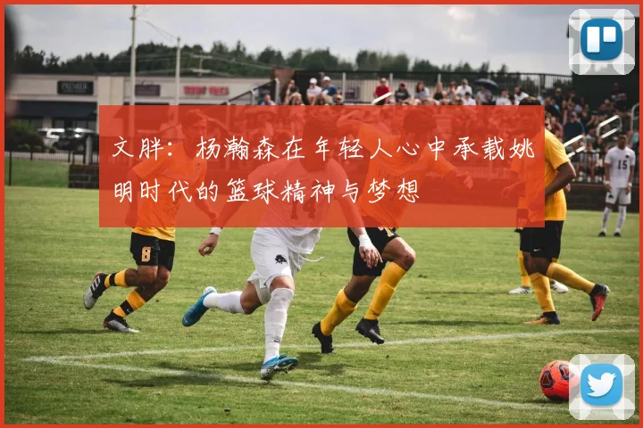 文胖：杨瀚森在年轻人心中承载姚明时代的篮球精神与梦想