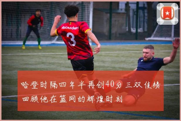 哈登时隔四年半再创40分三双佳绩回顾他在篮网的辉煌时刻