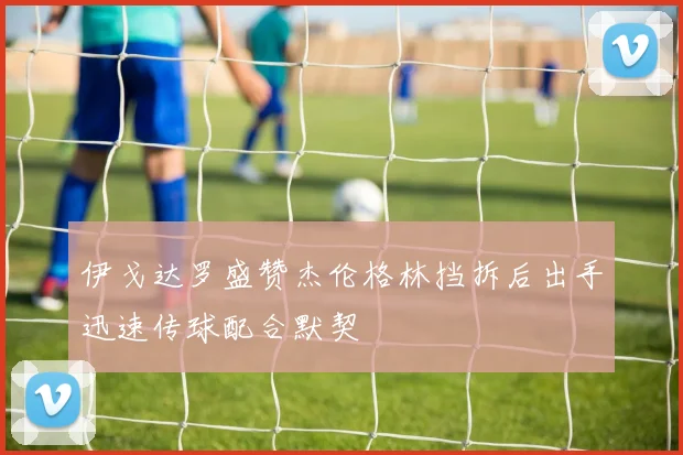 伊戈达罗盛赞杰伦格林挡拆后出手迅速传球配合默契