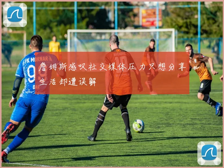 詹姆斯感叹社交媒体压力只想分享生活却遭误解