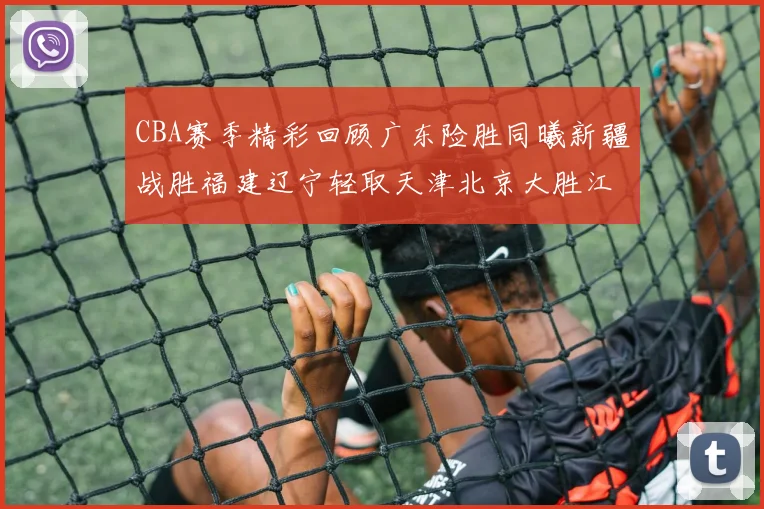 CBA赛季精彩回顾广东险胜同曦新疆战胜福建辽宁轻取天津北京大胜江苏