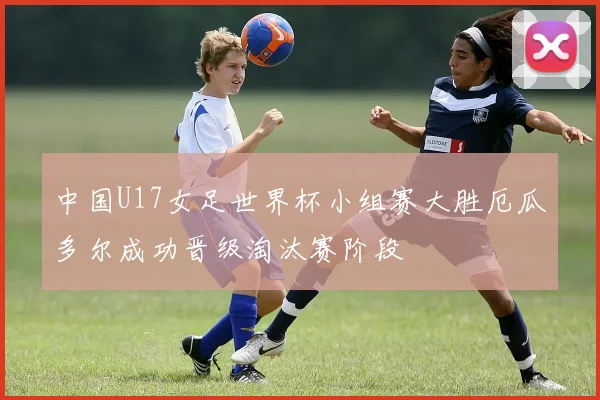 中国U17女足世界杯小组赛大胜厄瓜多尔成功晋级淘汰赛阶段