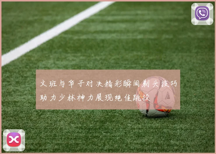 文班与华子对决精彩瞬间剃头技巧助力少林神力展现绝佳跳投