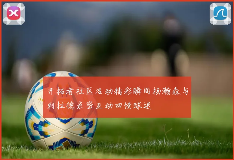 开拓者社区活动精彩瞬间杨瀚森与利拉德亲密互动回馈球迷