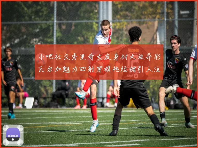 小吧社交秀里奇女友身材大放异彩瓦尔加魅力四射穿旗袍短裙引人注目