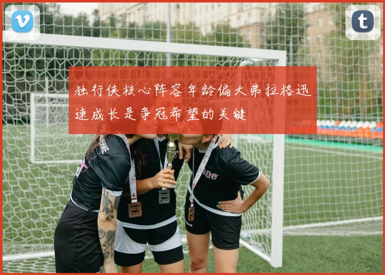 独行侠核心阵容年龄偏大弗拉格迅速成长是争冠希望的关键
