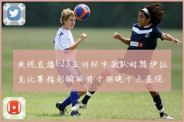 央视直播U23亚洲杯中国队对阵伊拉克比赛精彩瞬间将于明晚十点呈现