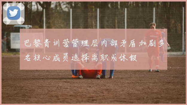 巴黎青训营管理层内部矛盾加剧多名核心成员选择离职或休假