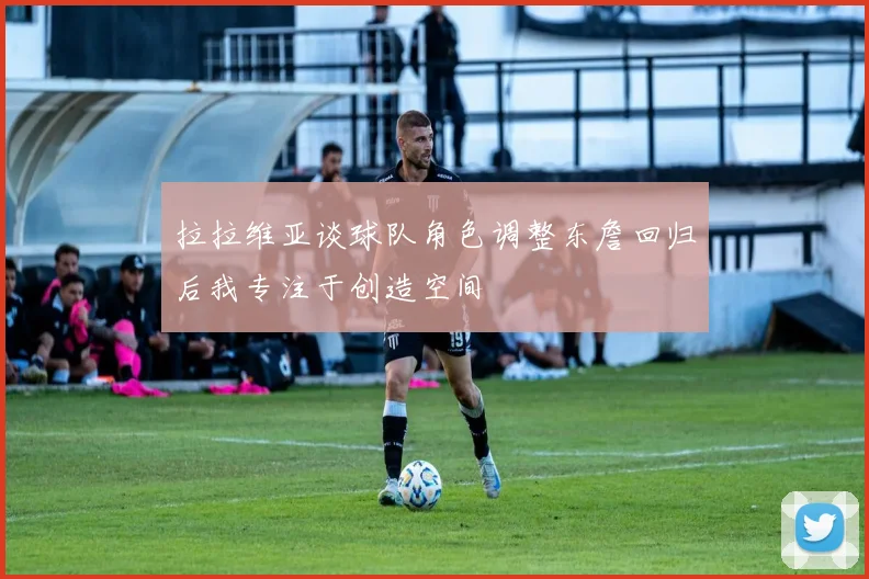 拉拉维亚谈球队角色调整东詹回归后我专注于创造空间