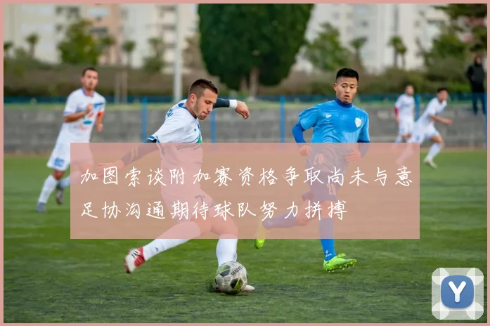 加图索谈附加赛资格争取尚未与意足协沟通期待球队努力拼搏