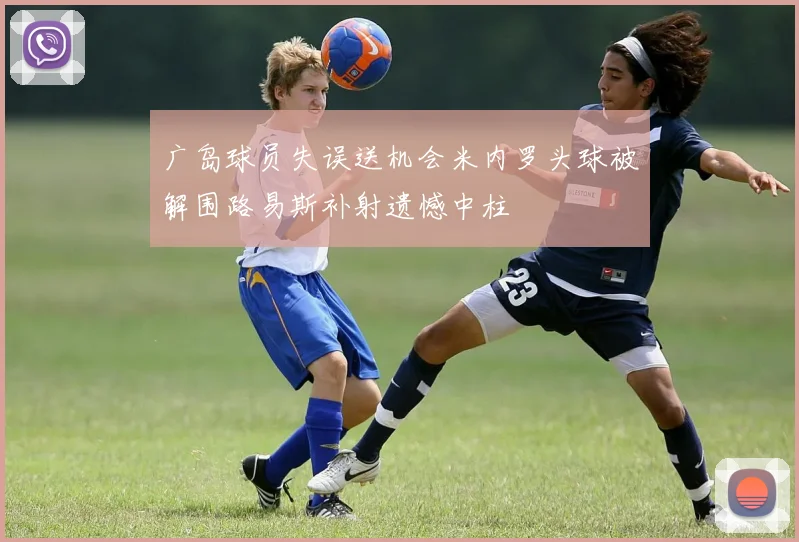 广岛球员失误送机会米内罗头球被解围路易斯补射遗憾中柱