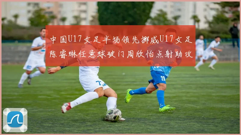 中国U17女足半场领先挪威U17女足陈睿琳任意球破门周欣怡点射助攻