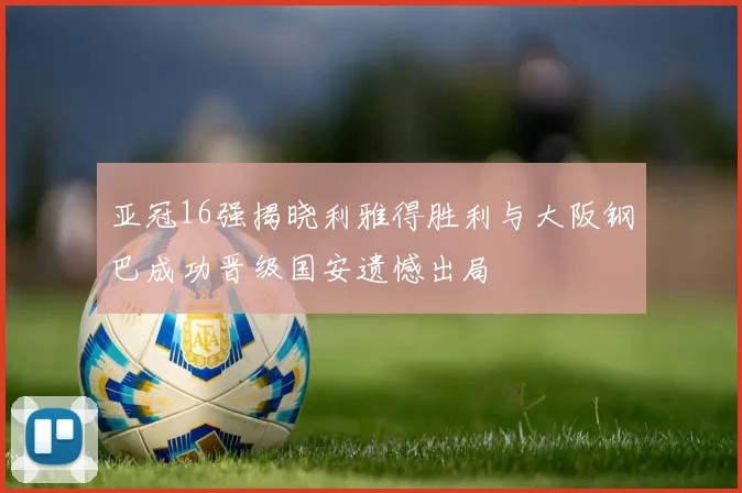 亚冠16强揭晓利雅得胜利与大阪钢巴成功晋级国安遗憾出局