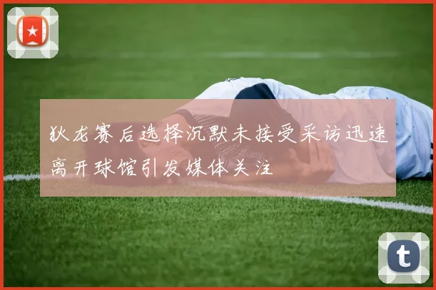 狄龙赛后选择沉默未接受采访迅速离开球馆引发媒体关注