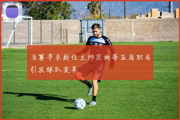 马赛寻求新任主帅贝纳蒂亚离职或引发球队变革