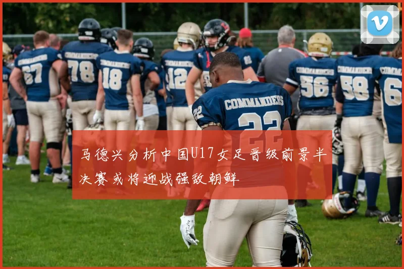 马德兴分析中国U17女足晋级前景半决赛或将迎战强敌朝鲜