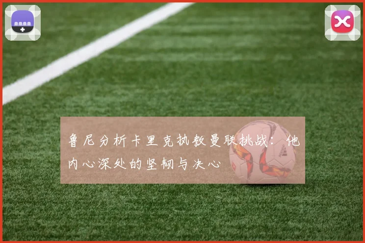 鲁尼分析卡里克执教曼联挑战：他内心深处的坚韧与决心